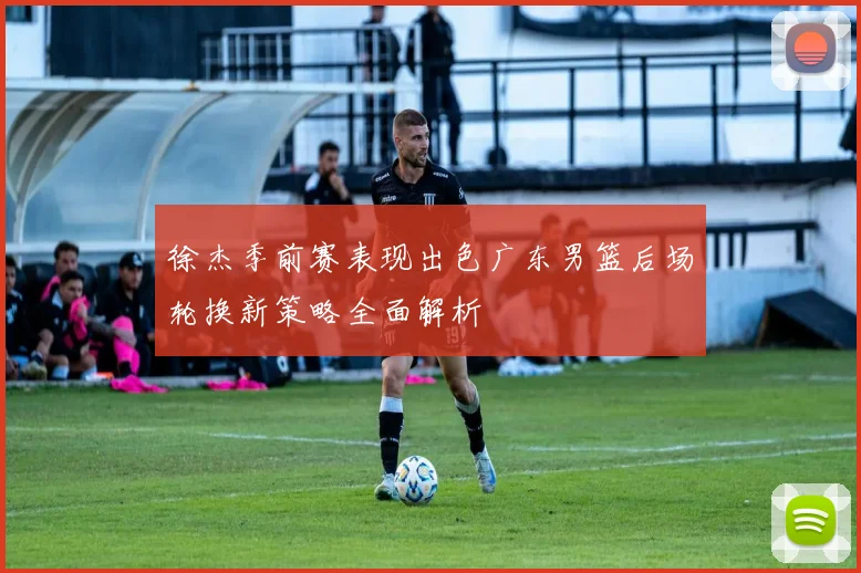 徐杰季前赛表现出色广东男篮后场轮换新策略全面解析