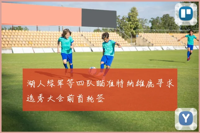 湖人绿军等四队瞄准特纳雄鹿寻求选秀大会前首轮签