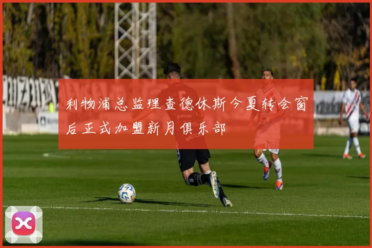 利物浦总监理查德休斯今夏转会窗后正式加盟新月俱乐部