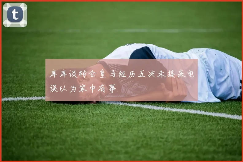 库库谈转会皇马经历五次未接来电误以为家中有事