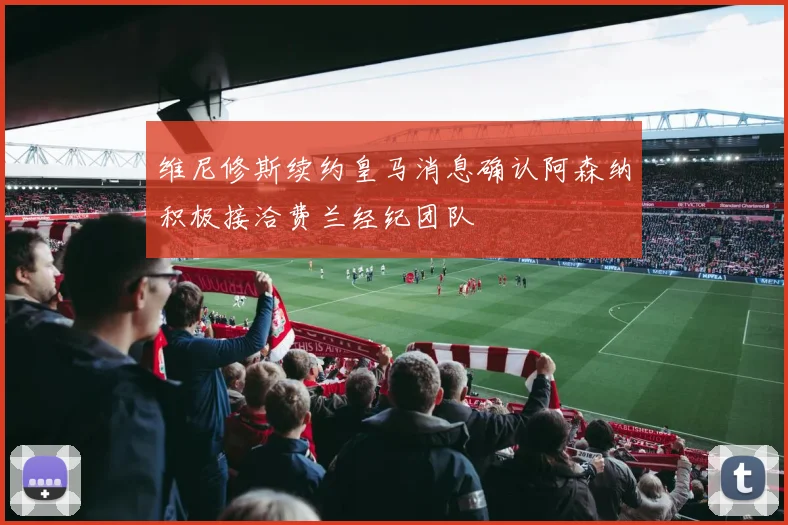 维尼修斯续约皇马消息确认阿森纳积极接洽费兰经纪团队