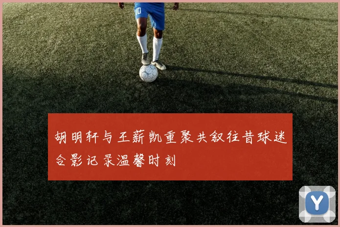 胡明轩与王薪凯重聚共叙往昔球迷合影记录温馨时刻