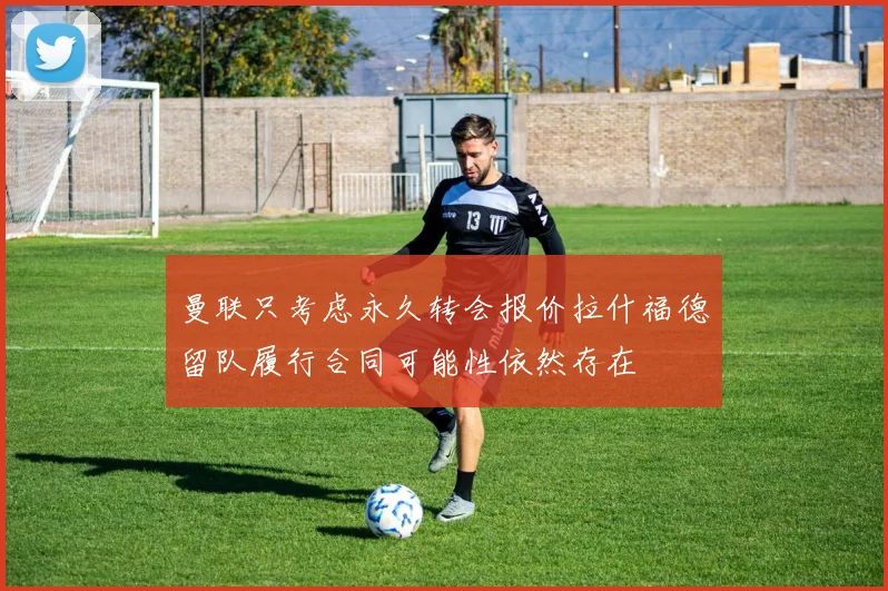 曼联只考虑永久转会报价拉什福德留队履行合同可能性依然存在