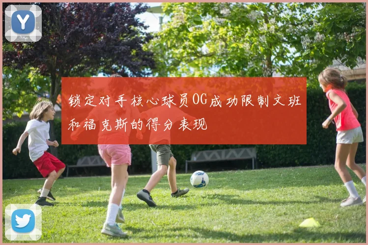 锁定对手核心球员OG成功限制文班和福克斯的得分表现