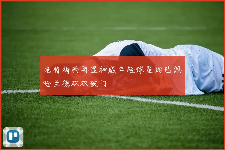 老将梅西再显神威年轻球星姆巴佩哈兰德双双破门