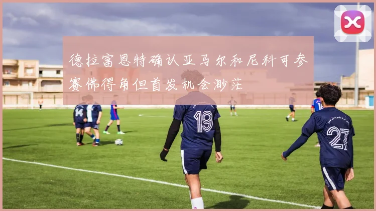 德拉富恩特确认亚马尔和尼科可参赛佛得角但首发机会渺茫