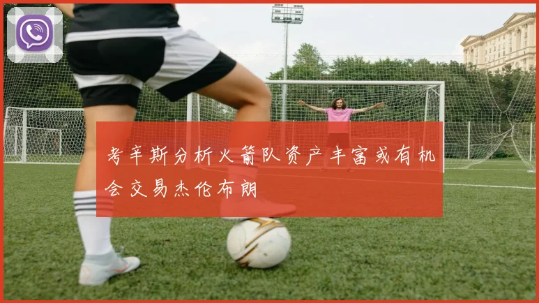 考辛斯分析火箭队资产丰富或有机会交易杰伦布朗
