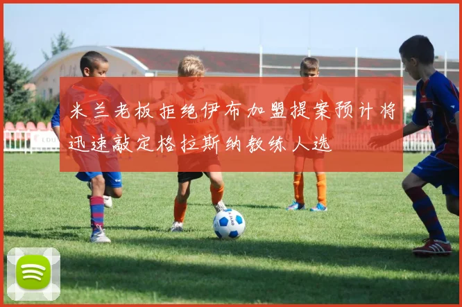 米兰老板拒绝伊布加盟提案预计将迅速敲定格拉斯纳教练人选