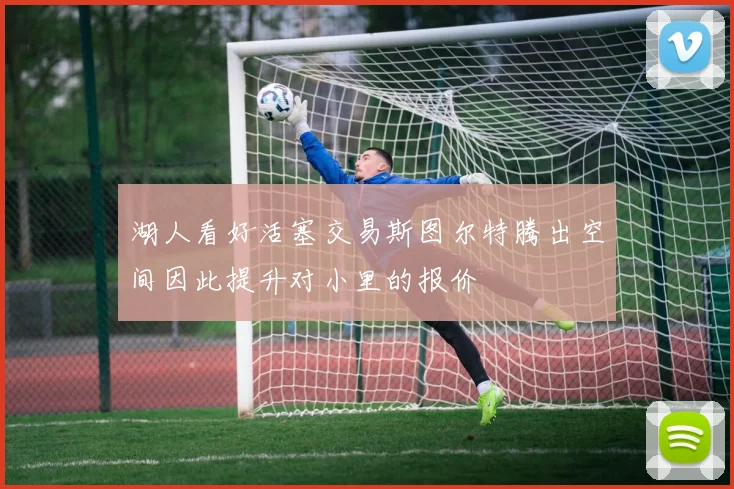 湖人看好活塞交易斯图尔特腾出空间因此提升对小里的报价