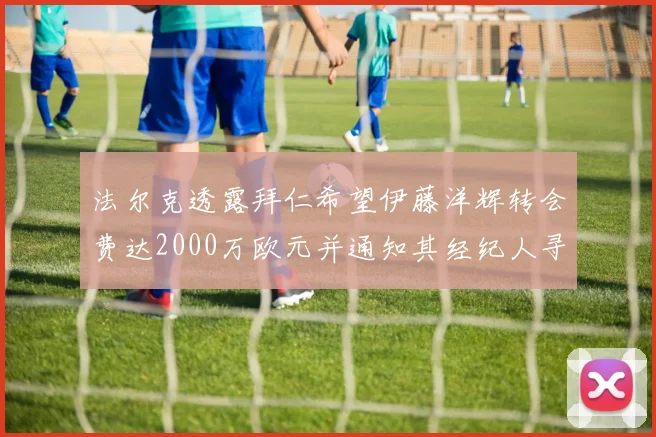 法尔克透露拜仁希望伊藤洋辉转会费达2000万欧元并通知其经纪人寻找新东家