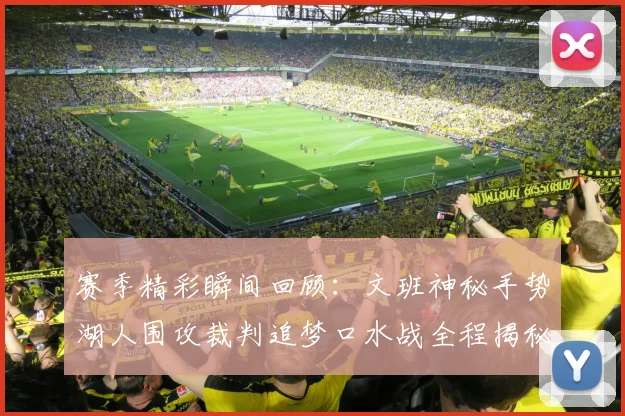 赛季精彩瞬间回顾：文班神秘手势湖人围攻裁判追梦口水战全程揭秘