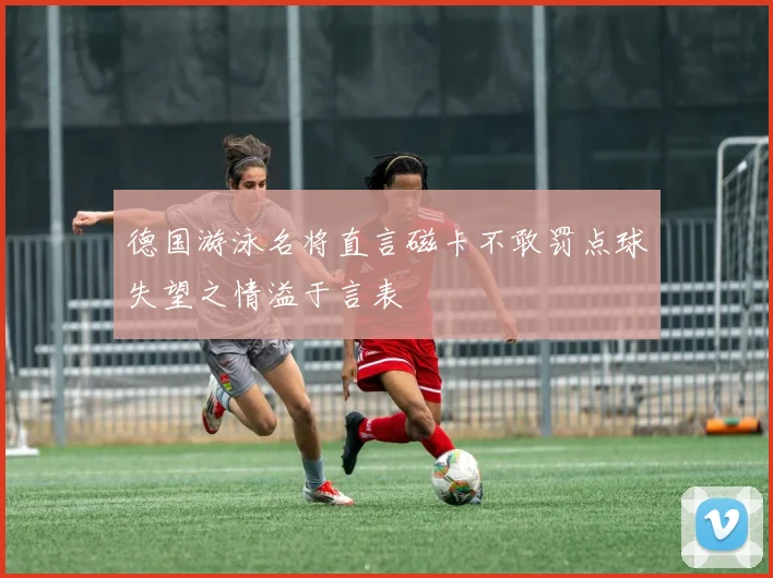 德国游泳名将直言磁卡不敢罚点球失望之情溢于言表