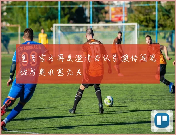 皇马官方再度澄清否认引援传闻恩佐与奥利塞无关