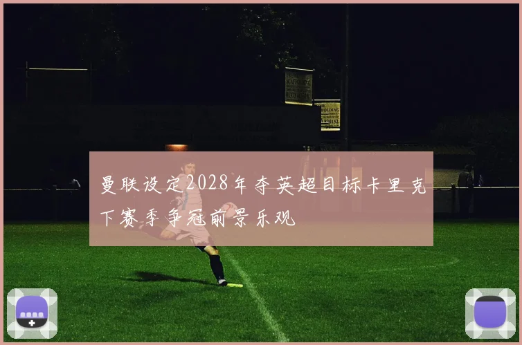 曼联设定2028年夺英超目标卡里克下赛季争冠前景乐观
