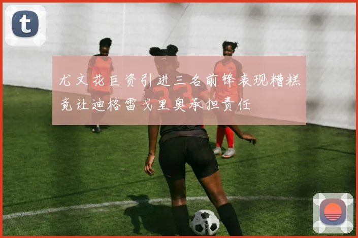 尤文花巨资引进三名前锋表现糟糕竟让迪格雷戈里奥承担责任