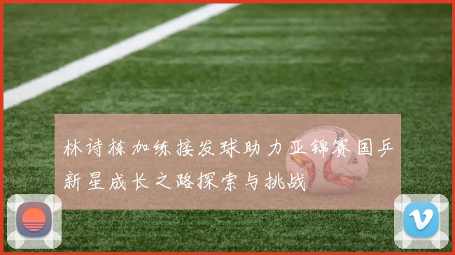 林诗栋加练接发球助力亚锦赛国乒新星成长之路探索与挑战