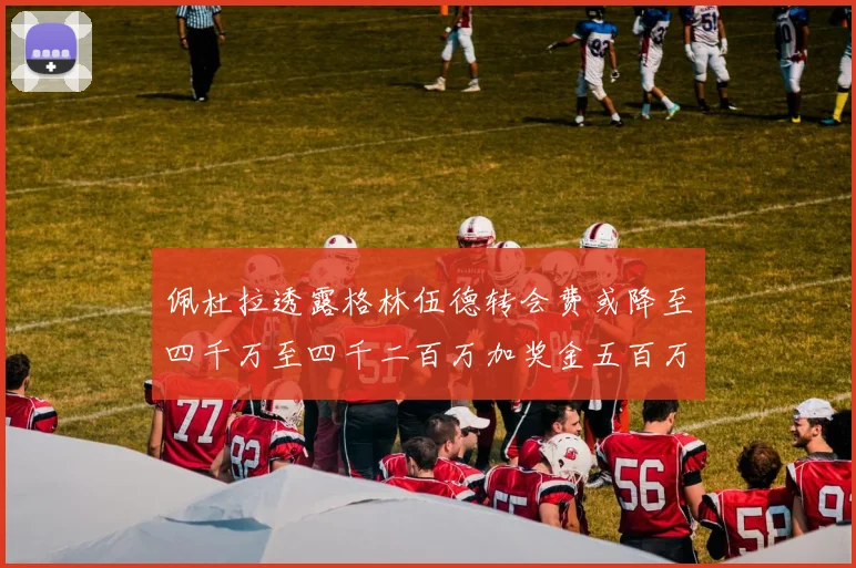佩杜拉透露格林伍德转会费或降至四千万至四千二百万加奖金五百万至六百万