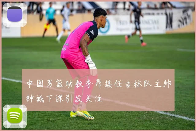 中国男篮助教李昂接任吉林队主帅钟诚下课引发关注