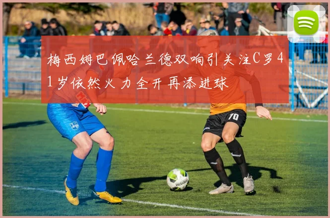 梅西姆巴佩哈兰德双响引关注C罗41岁依然火力全开再添进球