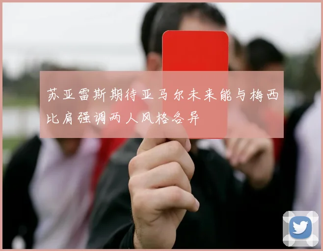 苏亚雷斯期待亚马尔未来能与梅西比肩强调两人风格各异
