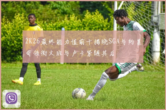 2K26最终能力值前十揭晓SGA与约基奇领衔文班与卢卡紧随其后