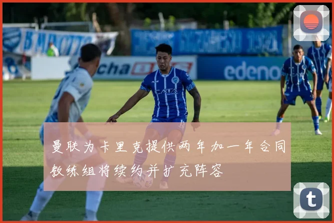 曼联为卡里克提供两年加一年合同教练组将续约并扩充阵容