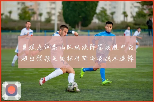 鲁媒点评泰山队轮换阵容战胜申花超出预期足协杯对阵海港战术选择更丰富