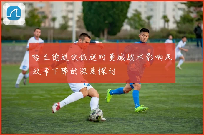 哈兰德进攻低迷对曼城战术影响及效率下降的深度探讨
