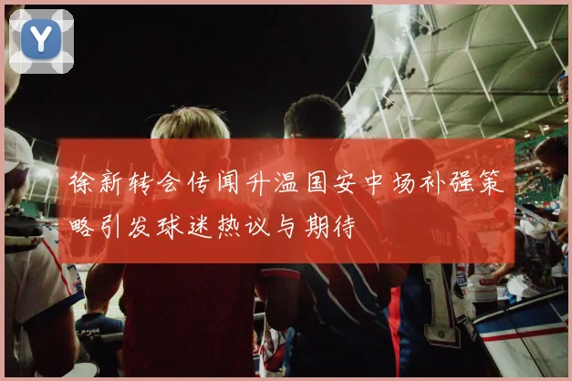 徐新转会传闻升温国安中场补强策略引发球迷热议与期待