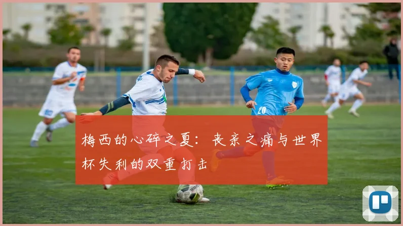 梅西的心碎之夏：丧亲之痛与世界杯失利的双重打击