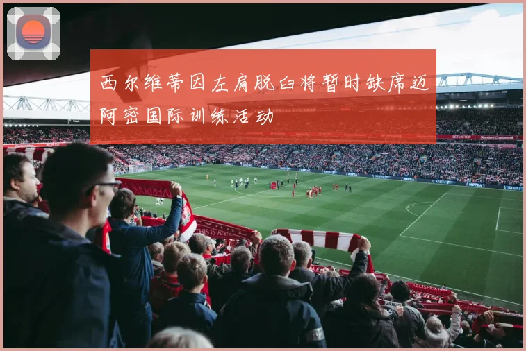 西尔维蒂因左肩脱臼将暂时缺席迈阿密国际训练活动